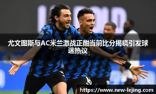 尤文图斯与AC米兰激战正酣当前比分揭晓引发球迷热议