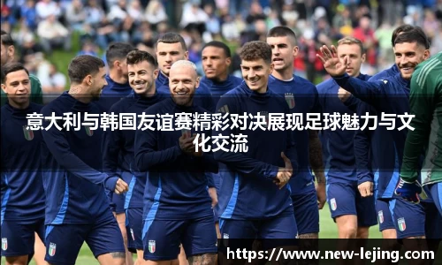 意大利与韩国友谊赛精彩对决展现足球魅力与文化交流