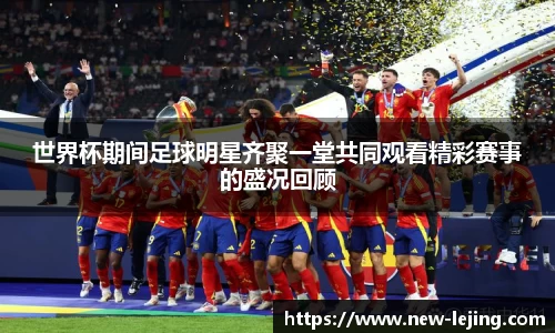 世界杯期间足球明星齐聚一堂共同观看精彩赛事的盛况回顾