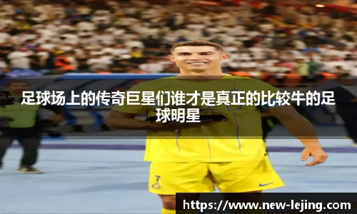 足球场上的传奇巨星们谁才是真正的比较牛的足球明星
