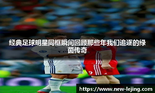 经典足球明星同框瞬间回顾那些年我们追逐的绿茵传奇